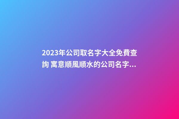 2023年公司取名字大全免費查詢 寓意順風順水的公司名字,起名之家-第1張-公司起名-玄機派
